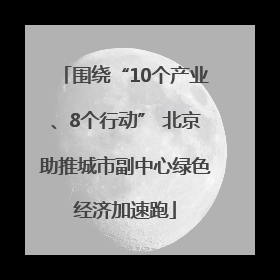 围绕“10个产业、8个行动” 北京助推城市副中心绿色经济加速跑